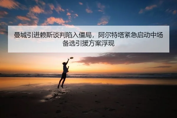 曼城引进赖斯谈判陷入僵局，阿尔特塔紧急启动中场备选引援方案浮现